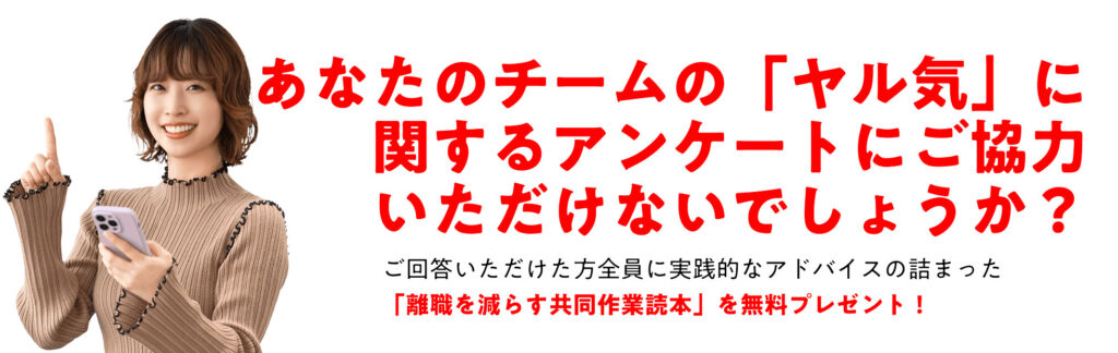あなたのチームのヤル気に関する アンケートにご協力いただけないでしょうか？ ご回答いただけた方全員に実践的なアドバイスの詰まった「離職を減らす共同作業読本」を無料プレゼント！